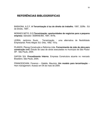 58




   REFERÊNCIAS BIBLIOGRÁFICAS


BARAÚNA, A.C.F. A Terceirização á luz do direito do trabalho. 1997, 320fls : Ed
de Direito, 1997. .

MORAES NETO, D.D.Terceirização: oportunidades de negócios para a pequena
empresa. Salvador: SEBRAE/BA, 1997, 49 fls.

LEIRIA, Jerônimo Souto . Terceirização : uma alternativa de flexibilidade
Empresarial. Porto Alegre: Ed. Ortiz, 1992. 151p.

PLANOG. Planog Construção e Reforma Ltda. Fornecimento de mão de obra para
construção civil. Estudo de caso de obras executadas no município de São Paulo/
SP. São Paulo, 2004.

GAFISA S/A. Procedimento Interno. Empresa Construtora atuante no mercado
Brasileiro. São Paulo, 2004.

FRANCESCHINI, Fiorenzo – Galetto, Maurizio. Um modelo para terceirização –
Hsm management. Acesso em 04 de maio de 2004.
 