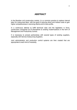 vii




                                   ABSTRACT

In the Brazilian civil construction market, it is a common practice to replace internal
labor for outsourced labor, with the goal of reducing direct and indirect costs to gain
higher competitiveness in servicing clients and to have profits.

In a continuous attempt to fulfill technical rules and the legislation in force,
construction companies do fit themselves to existing modernizations in the form of
Management and Productivity Control.

It is necessary to prompt partnerships with several types of existing suppliers,
especially with Service Outsourcing Suppliers.

Joint administration and production control systems are then created that are
appropriate to each kind of necessity.
 