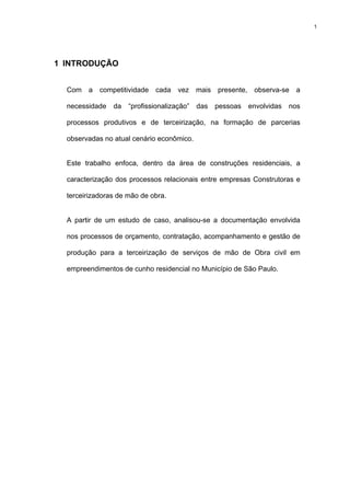 1




1 INTRODUÇÃO


  Com a competitividade cada vez mais presente, observa-se a

  necessidade   da   “profissionalização”   das   pessoas   envolvidas   nos

  processos produtivos e de terceirização, na formação de parcerias

  observadas no atual cenário econômico.


  Este trabalho enfoca, dentro da área de construções residenciais, a

  caracterização dos processos relacionais entre empresas Construtoras e

  terceirizadoras de mão de obra.


  A partir de um estudo de caso, analisou-se a documentação envolvida

  nos processos de orçamento, contratação, acompanhamento e gestão de

  produção para a terceirização de serviços de mão de Obra civil em

  empreendimentos de cunho residencial no Município de São Paulo.
 