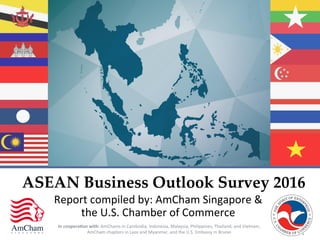 In	
  coopera*on	
  with:	
  AmChams	
  in	
  Cambodia,	
  Indonesia,	
  Malaysia,	
  Philippines,	
  Thailand,	
  and	
  Vietnam,	
  
AmCham	
  chapters	
  in	
  Laos	
  and	
  Myanmar,	
  and	
  the	
  U.S.	
  Embassy	
  in	
  Brunei	
  
Report	
  compiled	
  by:	
  AmCham	
  Singapore	
  &	
  
the	
  U.S.	
  Chamber	
  of	
  Commerce	
  
ASEAN  Business  Outlook  Survey  2016	
 