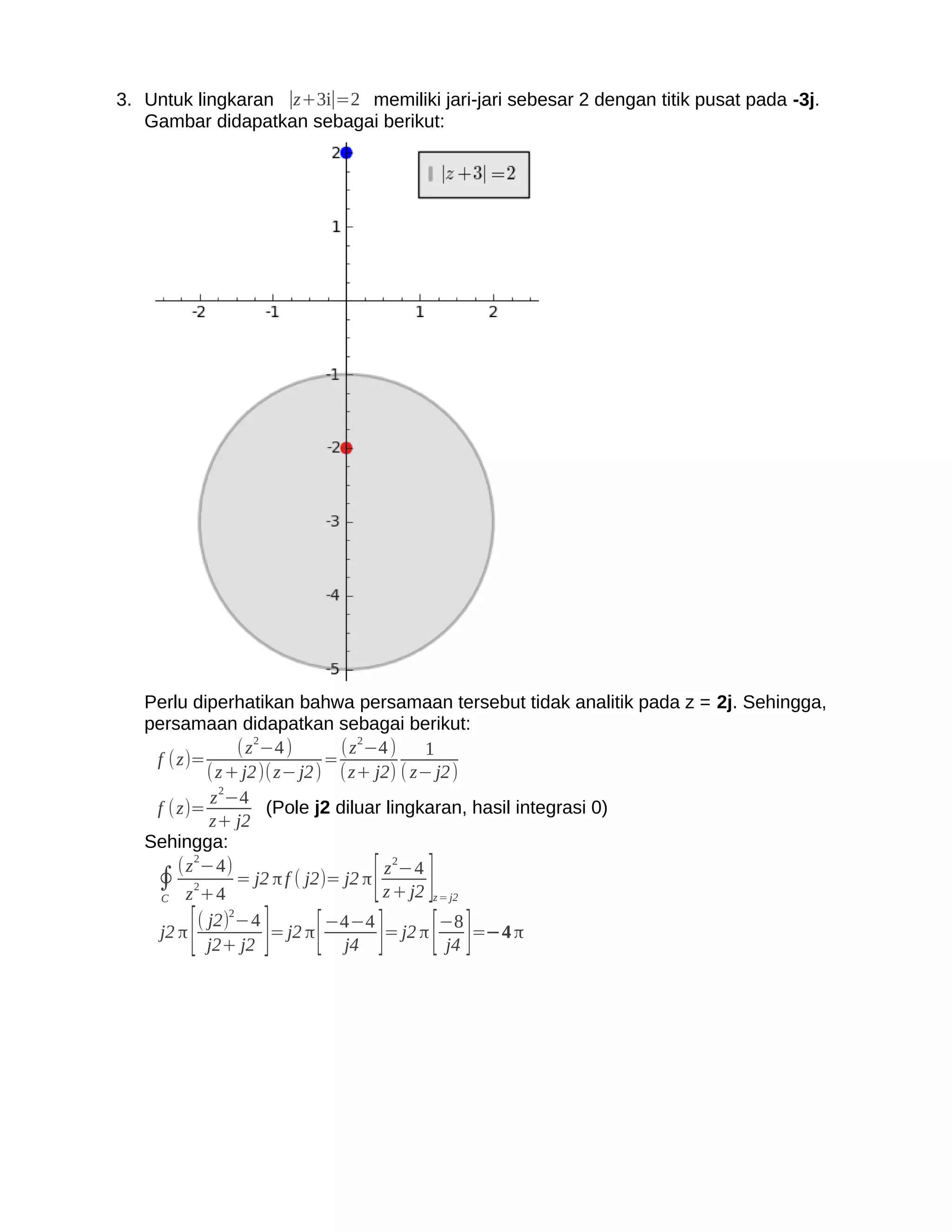 3. Untuk lingkaran ∣z+3i∣=2 memiliki jari-jari sebesar 2 dengan titik pusat pada -3j.
   Gambar didapatkan sebagai berikut:




   Perlu diperhatikan bahwa persamaan tersebut tidak analitik pada z = 2j. Sehingga,
   persamaan didapatkan sebagai berikut:
                 ( z 2−4 )      ( z 2−4 )   1
    f (z)=                    =
            ( z + j2)( z− j2 ) (z+ j2) ( z− j2 )
             z 2−4
    f ( z)=           (Pole j2 diluar lingkaran, hasil integrasi 0)
            z+ j2
   Sehingga:
          2

                                   [ ]
                                        2
        (z −4)                         z −4
    ∮ z 2+4 = j2 π f ( j2)= j2 π z + j2
     C                                       z = j2


     j2 π   [          ] [
                ( j2)2−4
                  j2+ j2
                         = j2 π
                                 j4]
                                −4−4
                                         [ ]
                                     = j2 π
                                            −8
                                            j4
                                               =−4 π
 