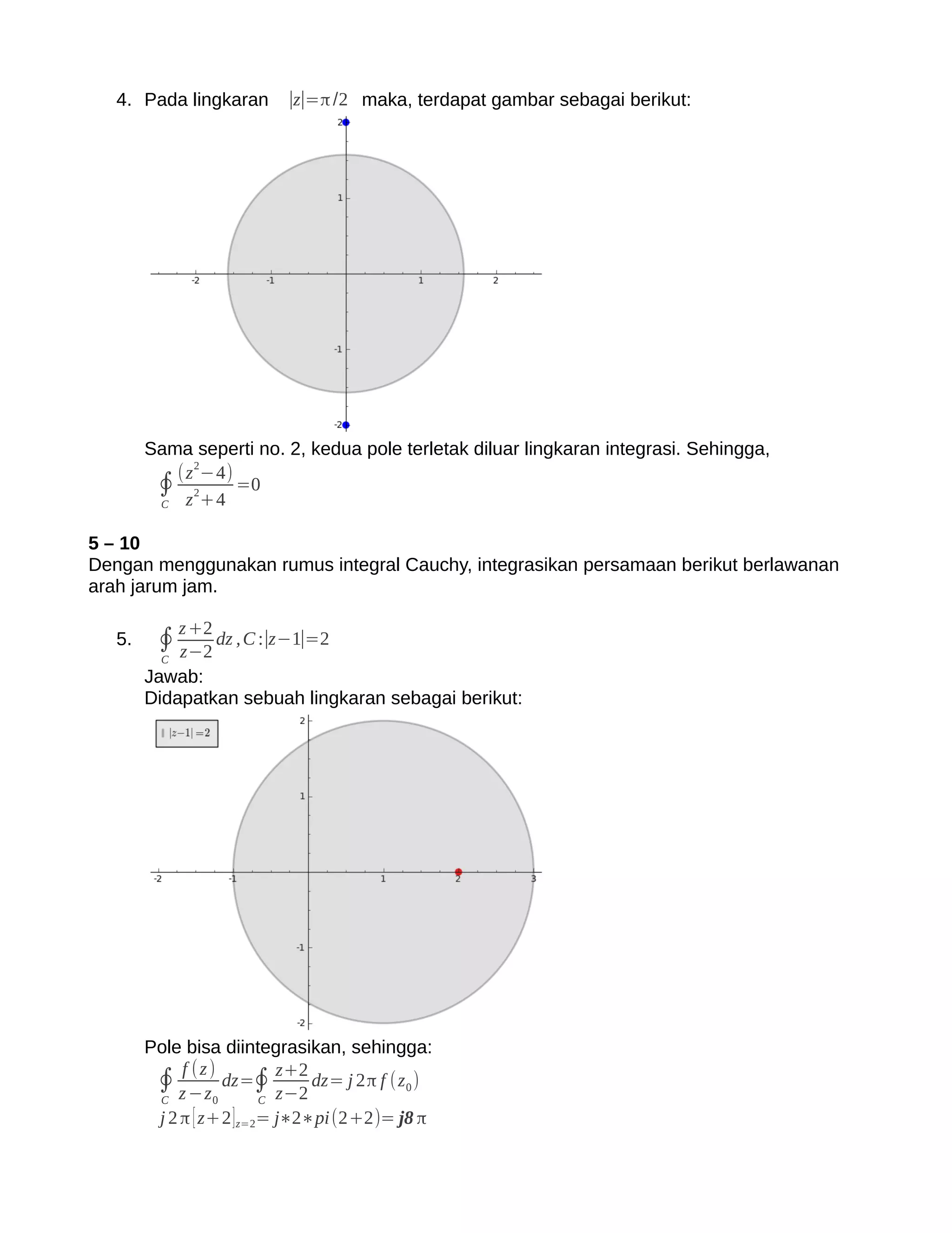 4. Pada lingkaran      ∣z∣=π /2 maka, terdapat gambar sebagai berikut:




        Sama seperti no. 2, kedua pole terletak diluar lingkaran integrasi. Sehingga,
           (z 2−4)
         ∮ z2+4 =0
         C


5 – 10
Dengan menggunakan rumus integral Cauchy, integrasikan persamaan berikut berlawanan
arah jarum jam.

              z +2
   5.    ∮ z−2 dz , C :∣z−1∣=2
          C
        Jawab:
        Didapatkan sebuah lingkaran sebagai berikut:




        Pole bisa diintegrasikan, sehingga:
             f (z)
         ∮ z −z dz=∮ z+2 dz= j 2π f (z 0 )
         C        0       C z−2
         j 2 π [ z+2 ] z=2= j∗2∗pi(2+2)= j8 π
 