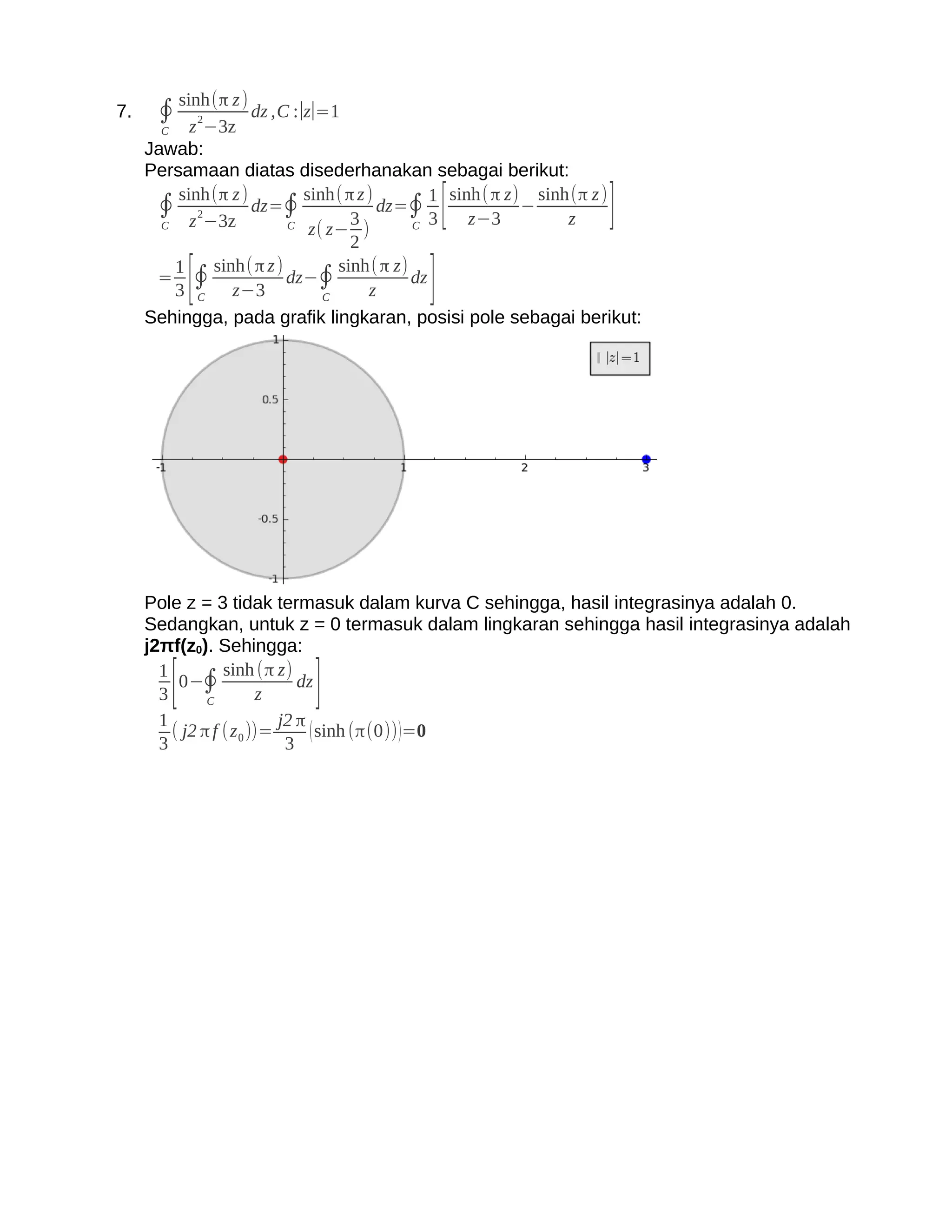 sinh(π z )
7.    ∮    z 2−3z
                    dz ,C :∣z∣=1
       C
     Jawab:
     Persamaan diatas disederhanakan sebagai berikut:

       C
         sinh(π z )
      ∮ z 2−3z dz=∮
                          C
                            sinh( π z )
                                   3
                             z( z− )
                                        dz=∮ [
                                            C 3     z−3
                                                          −
                                                               z]
                                               1 sinh(π z) sinh(π z )

                                   2
      = ∮
         1
            [  sinh(π z )
         3 C z−3
                          dz−∮
                               C      z  ]
                                 sinh( π z)
                                            dz

     Sehingga, pada grafik lingkaran, posisi pole sebagai berikut:




     Pole z = 3 tidak termasuk dalam kurva C sehingga, hasil integrasinya adalah 0.
     Sedangkan, untuk z = 0 termasuk dalam lingkaran sehingga hasil integrasinya adalah
     j2πf(z0). Sehingga:
       1
       3[ 0−∮
               C         z]
                  sinh (π z)
                               dz

       1                    j2 π
         ( j2 π f ( z 0 ))=      ( sinh (π(0)) )=0
       3                     3
 