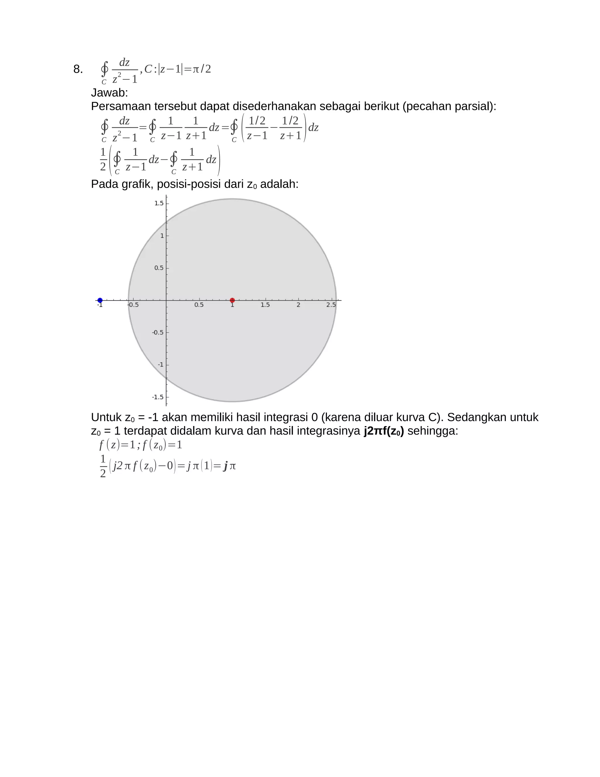 dz
8.    ∮ z 2−1 , C :∣z−1∣=π /2
       C
     Jawab:
     Persamaan tersebut dapat disederhanakan sebagai berikut (pecahan parsial):
      ∮ 2dz =∮ z−1 z+1 dz =∮ z−1 − z+1 dz
                    1     1
                                    (1/2 1 /2
                                             )
       C z −1   C                C
       1    1            1
         C
           (
       2 ∮ z−1
                dz−∮
                     C
                       z+1
                            dz
                                )
     Pada grafik, posisi-posisi dari z0 adalah:




     Untuk z0 = -1 akan memiliki hasil integrasi 0 (karena diluar kurva C). Sedangkan untuk
     z0 = 1 terdapat didalam kurva dan hasil integrasinya j2πf(z0) sehingga:
       f ( z)=1 ; f (z 0)=1
       1
       2
          ( j2 π f (z 0)−0 ) = j π ( 1 )= j π
 