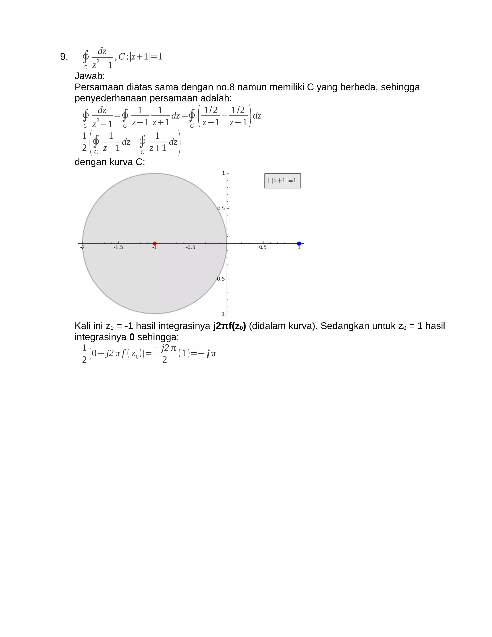 dz
9.    ∮ z 2−1 , C :∣z+1∣=1
       C
     Jawab:
     Persamaan diatas sama dengan no.8 namun memiliki C yang berbeda, sehingga
     penyederhanaan persamaan adalah:
      ∮ 2dz =∮ z−1 z+1 dz =∮ z−1 − z+1 dz
                  1    1       1/2 1 /2
                                  (            )
       C z −1  C             C
       1    1         1
         C
           (
       2 ∮ z−1
               dz−∮
                   C
                     z+1
                         dz
                              )
     dengan kurva C:




     Kali ini z0 = -1 hasil integrasinya j2πf(z0) (didalam kurva). Sedangkan untuk z0 = 1 hasil
     integrasinya 0 sehingga:
       1                       − j2 π
       2
         ( 0− j2 π f ( z 0) ) = 2 (1)=− j π
 