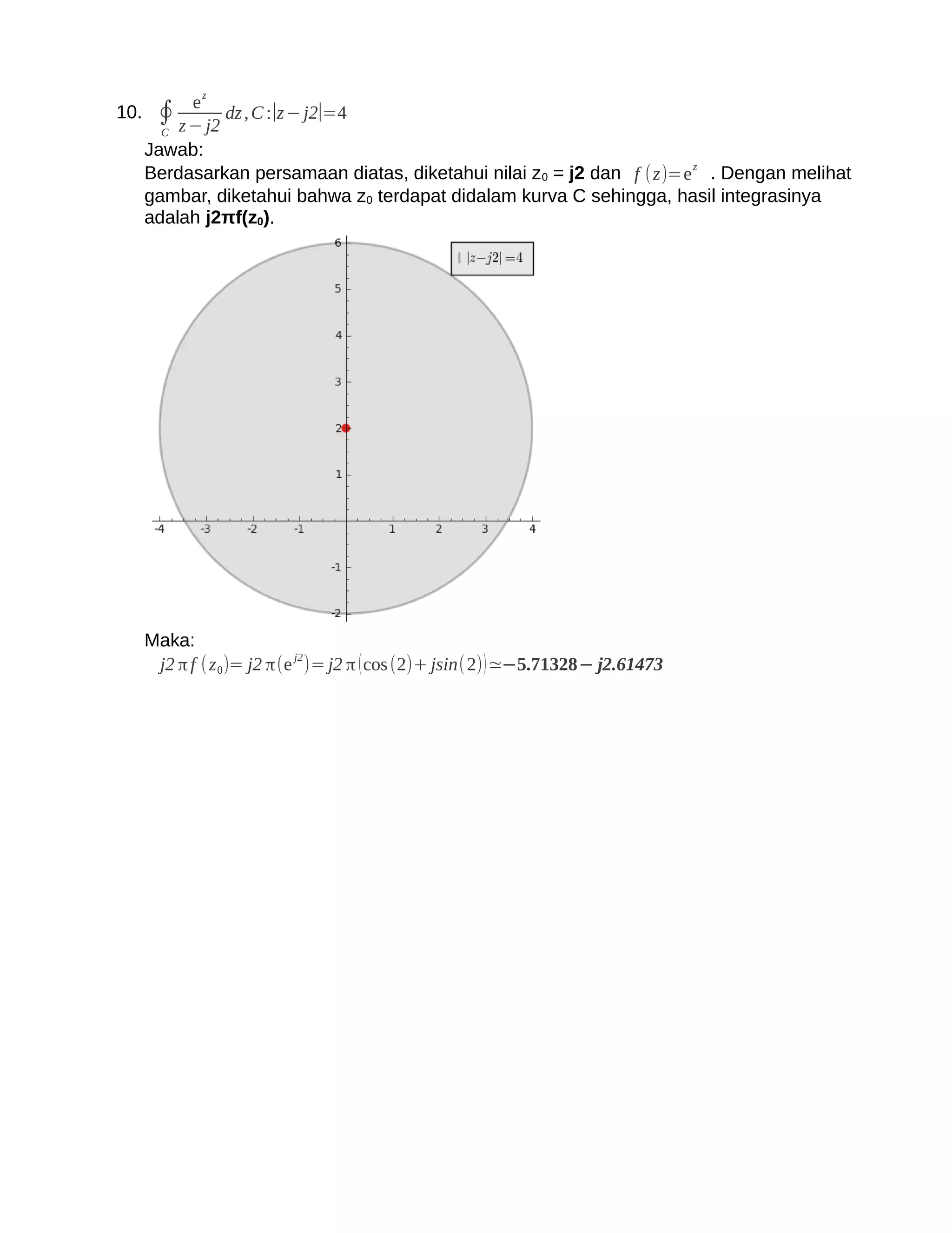 ez
10. ∮         dz , C :∣z − j2∣=4
     C z − j2
   Jawab:
   Berdasarkan persamaan diatas, diketahui nilai z 0 = j2 dan f (z)=e z . Dengan melihat
   gambar, diketahui bahwa z0 terdapat didalam kurva C sehingga, hasil integrasinya
   adalah j2πf(z0).




   Maka:
                         j2
    j2 π f ( z 0)= j2 π(e )= j2 π ( cos (2)+ jsin(2) ) ≃−5.71328− j2.61473
 