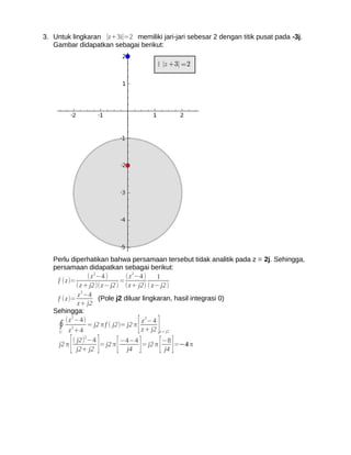 3. Untuk lingkaran ∣z+3i∣=2 memiliki jari-jari sebesar 2 dengan titik pusat pada -3j.
   Gambar didapatkan sebagai berikut:




   Perlu diperhatikan bahwa persamaan tersebut tidak analitik pada z = 2j. Sehingga,
   persamaan didapatkan sebagai berikut:
                 ( z 2−4 )      ( z 2−4 )   1
    f (z)=                    =
            ( z + j2)( z− j2 ) (z+ j2) ( z− j2 )
             z 2−4
    f ( z)=           (Pole j2 diluar lingkaran, hasil integrasi 0)
            z+ j2
   Sehingga:
          2

                                   [ ]
                                        2
        (z −4)                         z −4
    ∮ z 2+4 = j2 π f ( j2)= j2 π z + j2
     C                                       z = j2


     j2 π   [          ] [
                ( j2)2−4
                  j2+ j2
                         = j2 π
                                 j4]
                                −4−4
                                         [ ]
                                     = j2 π
                                            −8
                                            j4
                                               =−4 π
 