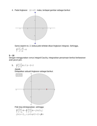 4. Pada lingkaran      ∣z∣=π /2 maka, terdapat gambar sebagai berikut:




        Sama seperti no. 2, kedua pole terletak diluar lingkaran integrasi. Sehingga,
           (z 2−4)
         ∮ z2+4 =0
         C


5 – 10
Dengan menggunakan rumus integral Cauchy, integrasikan persamaan berikut berlawanan
arah jarum jam.

              z +2
   5.    ∮ z−2 dz , C :∣z−1∣=2
          C
        Jawab:
        Didapatkan sebuah lingkaran sebagai berikut:




        Pole bisa diintegrasikan, sehingga:
             f (z)
         ∮ z −z dz=∮ z+2 dz= j 2π f (z 0 )
         C        0       C z−2
         j 2 π [ z+2 ] z=2= j∗2∗pi(2+2)= j8 π
 