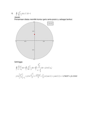3z
         e
6.    ∮ 3z−i dz , C :∣z∣=1
       C
     Jawab:
     Persamaan diatas memiliki kontur garis serta posisi z 0 sebagai berikut:




     Sehingga:
                                             3z
                                            e
                               3z
           f (z)              e              3
      ∮ z −z          dz=∮
                             3z− j
                                   dz=∮
                                                 j
                                                     dz= j 2 π f ( z 0)
                  0
       C                 C            C
                                            z−
                                                 3
                                        j
                                    3

      j2π
           3[ ]
          e3z
                      z=
                         j
                         3
                           = j 2 π(
                                    e 3
                                     3
                                        )=
                                           j2πej 2
                                             3
                                                = j π[cos (1)+ j sin(1)]≃−1.76237+ j1.13161
                                                 3
 