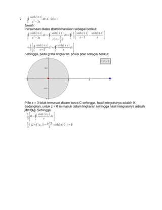 sinh(π z )
7.    ∮    z 2−3z
                    dz ,C :∣z∣=1
       C
     Jawab:
     Persamaan diatas disederhanakan sebagai berikut:

       C
         sinh(π z )
      ∮ z 2−3z dz=∮
                          C
                            sinh( π z )
                                   3
                             z( z− )
                                        dz=∮ [
                                            C 3     z−3
                                                          −
                                                               z]
                                               1 sinh(π z) sinh(π z )

                                   2
      = ∮
         1
            [  sinh(π z )
         3 C z−3
                          dz−∮
                               C      z  ]
                                 sinh( π z)
                                            dz

     Sehingga, pada grafik lingkaran, posisi pole sebagai berikut:




     Pole z = 3 tidak termasuk dalam kurva C sehingga, hasil integrasinya adalah 0.
     Sedangkan, untuk z = 0 termasuk dalam lingkaran sehingga hasil integrasinya adalah
     j2πf(z0). Sehingga:
       1
       3[ 0−∮
               C         z]
                  sinh (π z)
                               dz

       1                    j2 π
         ( j2 π f ( z 0 ))=      ( sinh (π(0)) )=0
       3                     3
 