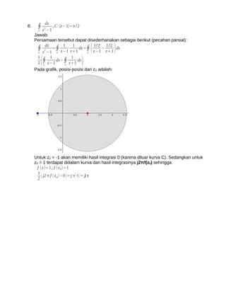 dz
8.    ∮ z 2−1 , C :∣z−1∣=π /2
       C
     Jawab:
     Persamaan tersebut dapat disederhanakan sebagai berikut (pecahan parsial):
      ∮ 2dz =∮ z−1 z+1 dz =∮ z−1 − z+1 dz
                    1     1
                                    (1/2 1 /2
                                             )
       C z −1   C                C
       1    1            1
         C
           (
       2 ∮ z−1
                dz−∮
                     C
                       z+1
                            dz
                                )
     Pada grafik, posisi-posisi dari z0 adalah:




     Untuk z0 = -1 akan memiliki hasil integrasi 0 (karena diluar kurva C). Sedangkan untuk
     z0 = 1 terdapat didalam kurva dan hasil integrasinya j2πf(z0) sehingga:
       f ( z)=1 ; f (z 0)=1
       1
       2
          ( j2 π f (z 0)−0 ) = j π ( 1 )= j π
 