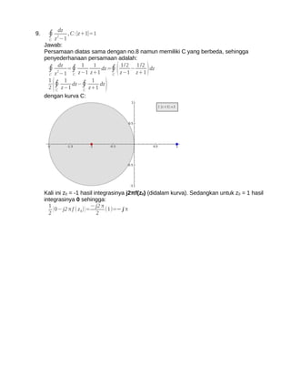 dz
9.    ∮ z 2−1 , C :∣z+1∣=1
       C
     Jawab:
     Persamaan diatas sama dengan no.8 namun memiliki C yang berbeda, sehingga
     penyederhanaan persamaan adalah:
      ∮ 2dz =∮ z−1 z+1 dz =∮ z−1 − z+1 dz
                  1    1       1/2 1 /2
                                  (            )
       C z −1  C             C
       1    1         1
         C
           (
       2 ∮ z−1
               dz−∮
                   C
                     z+1
                         dz
                              )
     dengan kurva C:




     Kali ini z0 = -1 hasil integrasinya j2πf(z0) (didalam kurva). Sedangkan untuk z0 = 1 hasil
     integrasinya 0 sehingga:
       1                       − j2 π
       2
         ( 0− j2 π f ( z 0) ) = 2 (1)=− j π
 