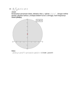 ez
10. ∮         dz , C :∣z − j2∣=4
     C z − j2
   Jawab:
   Berdasarkan persamaan diatas, diketahui nilai z 0 = j2 dan f (z)=e z . Dengan melihat
   gambar, diketahui bahwa z0 terdapat didalam kurva C sehingga, hasil integrasinya
   adalah j2πf(z0).




   Maka:
                         j2
    j2 π f ( z 0)= j2 π(e )= j2 π ( cos (2)+ jsin(2) ) ≃−5.71328− j2.61473
 