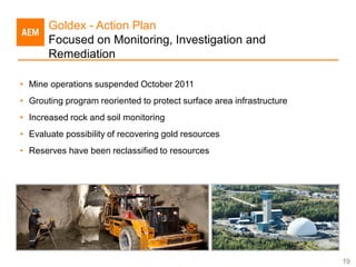 Goldex - Action Plan
       Focused on Monitoring, Investigation and
       Remediation

• Mine operations suspended October 2011
• Grouting program reoriented to protect surface area infrastructure
• Increased rock and soil monitoring
• Evaluate possibility of recovering gold resources
• Reserves have been reclassified to resources




                                                                       19
 