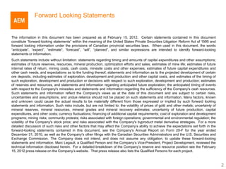 Forward Looking Statements


The information in this document has been prepared as at February 15, 2012. Certain statements contained in this document
constitute “forward-looking statements” within the meaning of the United States Private Securities Litigation Reform Act of 1995 and
forward looking information under the provisions of Canadian provincial securities laws. When used in this document, the words
“anticipate”, “expect”, “estimate”, “forecast”, “will”, “planned”, and similar expressions are intended to identify forward-looking
statements or information.
Such statements include without limitation: statements regarding timing and amounts of capital expenditures and other assumptions;
estimates of future reserves, resources, mineral production, optimization efforts and sales; estimates of mine life; estimates of future
internal rates of return, mining costs, cash costs, minesite costs and other expenses; estimates of future capital expenditures and
other cash needs, and expectations as to the funding thereof; statements and information as to the projected development of certain
ore deposits, including estimates of exploration, development and production and other capital costs, and estimates of the timing of
such exploration, development and production or decisions with respect to such exploration, development and production; estimates
of reserves and resources, and statements and information regarding anticipated future exploration; the anticipated timing of events
with respect to the Company's minesites and statements and information regarding the sufficiency of the Company's cash resources.
Such statements and information reflect the Company's views as at the date of this document and are subject to certain risks,
uncertainties and assumptions, and undue reliance should not be placed on such statements and information. Many factors, known
and unknown could cause the actual results to be materially different from those expressed or implied by such forward looking
statements and information. Such risks include, but are not limited to: the volatility of prices of gold and other metals; uncertainty of
mineral reserves, mineral resources, mineral grades and mineral recovery estimates; uncertainty of future production, capital
expenditures, and other costs; currency fluctuations; financing of additional capital requirements; cost of exploration and development
programs; mining risks; community protests; risks associated with foreign operations; governmental and environmental regulation; the
volatility of the Company's stock price; and risks associated with the Company's byproduct metal derivative strategies. For a more
detailed discussion of such risks and other factors that may affect the Company’s ability to achieve the expectations set forth in the
forward-looking statements contained in this document, see the Company's Annual Report on Form 20-F for the year ended
December 31, 2010, as well as the Company's other filings with the Canadian Securities Administrators and the U.S. Securities and
Exchange Commission. The Company does not intend, and does not assume any obligation, to update these forward-looking
statements and information. Marc Legault, a Qualified Person and the Company’s Vice-President, Project Development, reviewed the
technical information disclosed herein. For a detailed breakdown of the Company’s reserve and resource position see the February
15, 2012 press release on the Company’s website. That press release also lists the Qualified Persons for each project.



                                                                                                                                            2
 