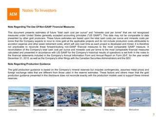 Notes To Investors


Note Regarding The Use Of Non-GAAP Financial Measures

This document presents estimates of future "total cash cost per ounce" and "minesite cost per tonne" that are not recognized
measures under United States generally accepted accounting principles ("US GAAP"). This data may not be comparable to data
presented by other gold producers. These future estimates are based upon the total cash costs per ounce and minesite costs per
tonne that the Company expects to incur to mine gold at the applicable projects and do not include production costs attributable to
accretion expense and other asset retirement costs, which will vary over time as each project is developed and mined. It is therefore
not practicable to reconcile these forward-looking non-GAAP financial measures to the most comparable GAAP measure. A
reconciliation of the Company's total cash cost per ounce and minesite cost per tonne to the most comparable financial measures
calculated and presented in accordance with US GAAP for the Company's historical results of operations is set forth in the notes to
the financial statements included in the Company's Annual Information Form and Annual Report on Form 20-F, for the year ended
December 31, 2010, as well as the Company's other filings with the Canadian Securities Administrators and the SEC

Note Regarding Production Guidance

The gold production guidance is based on the Company’s mineral reserves but includes contingencies, assumes metal prices and
foreign exchange rates that are different from those used in the reserve estimates. These factors and others mean that the gold
production guidance presented in this disclosure does not reconcile exactly with the production models used to support these mineral
reserves.




LaRonde                 Meadowbank           Kittila                Lapa                  Pinos Altos             Meliadine

                                                                                                                                        3
 