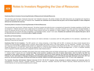 Notes to Investors Regarding the Use of Resources


Cautionary Note to Investors Concerning Estimates of Measured and Indicated Resources

This document uses the terms "measured resources" and "indicated resources". We advise investors that while those terms are recognized and required by
Canadian regulations, the SEC does not recognize them. Investors are cautioned not to assume that any part or all of mineral deposits in these categories
will ever be converted into reserves.

Cautionary Note to Investors Concerning Estimates of Inferred Resources

This document also uses the term "inferred resources". We advise investors that while this term is recognized and required by Canadian regulations, the SEC does
not recognize it. "Inferred resources" have a great amount of uncertainty as to their existence, and great uncertainty as to their economic and legal feasibility. It
cannot be assumed that all or any part of an inferred mineral resource will ever be upgraded to a higher category. Under Canadian rules, estimates of inferred
mineral resources may not form the basis of feasibility or pre-feasibility studies, except in rare cases. Investors are cautioned not to assume that part or all of
an inferred resource exists, or is economically or legally mineable.

Scientific and Technical Data

Agnico-Eagle Mines Limited is reporting mineral resource and reserve estimates in accordance with the CIM guidelines for the estimation, classification and
reporting of resources and reserves.

Cautionary Note To U.S. Investors - The SEC permits U.S. mining companies, in their filings with the SEC, to disclose only those mineral deposits that a
company can economically and legally extract or produce. Agnico-Eagle uses certain terms in this press release, such as “measured”, “indicated”, and “inferred”,
and “resources” that the SEC guidelines strictly prohibit U.S. registered companies from including in their filings with the SEC. U.S. investors are urged to consider
closely the disclosure in our Form 20-F, which may be obtained from us, or from the SEC’s website at: http://sec.gov/edgar.shtml. A “final” or “bankable” feasibility
study is required to meet the requirements to designate reserves under Industry Guide 7.

Estimates for all properties were calculated using historic three-year average metals prices and foreign exchange rates in accordance with the SEC Industry Guide
7. Industry Guide 7 requires the use of prices that reflect current economic conditions at the time of reserve determination, which the Staff of the SEC has
interpreted to mean historic three-year average prices. The assumptions used for the mineral reserves and resources estimates reported by the Company on
February 16, 2011 were based on three-year average prices for the period ending December 31, 2011 of $1,255 per ounce gold, $23.00 per ounce silver, $0.91 per
pound zinc, $3.25 per pound copper, $0.95 per pound lead and C$/US$, US$/Euro and MXP/US$ exchange rates of 1.05, 1.37 and 12.86, respectively.

The Canadian Securities Administrators’ National Instrument 43-101 (“NI 43-101”) requires mining companies to disclose reserves and resources using the
subcategories of “proven” reserves, “probable” reserves, “measured” resources, “indicated” resources and “inferred” resources. Mineral resources that are not
mineral reserves do not have demonstrated economic viability.




                                                                                                                                                                         33
 
