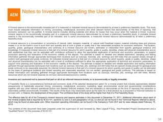 Notes to Investors Regarding the Use of Resources


A mineral reserve is the economically mineable part of a measured or indicated mineral resource demonstrated by at least a preliminary feasibility study. This study
must include adequate information on mining, processing, metallurgical, economic and other relevant factors that demonstrate, at the time of reporting, that
economic extraction can be justified. A mineral reserve includes diluting materials and allows for losses that may occur when the material is mined. A proven
mineral reserve is the economically mineable part of a measured mineral resource demonstrated by at least a preliminary feasibility study. A probable mineral
reserve is the economically mineable part of an indicated, and in some circumstances, a measured mineral resource demonstrated by at least a preliminary
feasibility study.

A mineral resource is a concentration or occurrence of natural, solid, inorganic material, or natural solid fossilized organic material including base and precious
metals in or on the Earth’s crust in such form and quantity and of such a grade or quality that it has reasonable prospects for economic extraction. The location,
quantity, grade, geological characteristics and continuity of a mineral resource are known, estimated or interpreted from specific geological evidence and
knowledge. A measured mineral resource is that part of a mineral resource for which quantity, grade or quality, densities, shape and physical characteristics are so
well established that they can be estimated with confidence sufficient to allow the appropriate application of technical and economic parameters, to support
production planning and evaluation of the economic viability of the deposit. The estimate is based on detailed and reliable exploration, sampling and testing
information gathered through appropriate techniques from locations such as outcrops, trenches, pits, workings and drill holes that are spaced closely enough to
confirm both geological and grade continuity. An indicated mineral resource is that part of a mineral resource for which quantity, grade or quality, densities, shape
and physical characteristics can be estimated with a level of confidence sufficient to allow the appropriate application of technical and economic parameters, to
support mine planning and evaluation of the economic viability of the deposit. The estimate is based on detailed and reliable exploration and testing information
gathered through appropriate techniques from locations such as outcrops, trenches, pits, workings and drill holes that are spaced closely enough for geological and
grade continuity to be reasonably assumed. An inferred mineral resource is that part of a mineral resource for which quantity and grade or quality can be estimated
on the basis of geological evidence and limited sampling and reasonably assumed, but not verified, geological and grade continuity. The estimate is based on
limited information and sampling gathered through appropriate techniques from locations such as outcrops, trenches, pits, workings and drill holes. Mineral
resources which are not mineral reserves do not have demonstrated economic viability.

Investors are cautioned not to assume that part or all of an inferred resource exists, or is economically or legally mineable.

A Feasibility Study is a comprehensive technical and economic study of the selected development option for a mineral project that includes appropriately detailed
assessments of realistically assumed mining, processing, metallurgical, economic, marketing, legal, environmental, social and governmental considerations
together with any other relevant operational factors and detailed financial analysis, that are necessary to demonstrate at the time of reporting that extraction is
reasonably justified (economically mineable). The results of the study may reasonably serve as the basis for a final decision by a proponent or financial institution to
proceed with, or finance, the development of the project. The confidence level of the study will be higher than that of a Pre-Feasibility Study.

The effective date for all of the Company’s mineral resource and reserve estimates in this document is December 31, 2011. Additional information about each of
the mineral projects that is required by NI 43-101, sections 3.2 and 3.3 and paragraphs 3.4 (a), (c) and (d) can be found in the Technical Reports referred to above,
which may be found at www.sedar.com. Other important operating information can be found in the Company’s Form 20-F and its news release dated February 15,
2012.

The contents of this document have been prepared under the supervision of, and reviewed by, Marc Legault P.Eng., Vice-President Project Development and a
“Qualified Person” for the purposes of NI 43-101.



                                                                                                                                                                           34
 