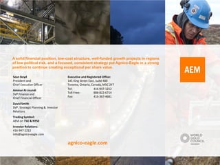 A solid financial position, low-cost structure, well-funded growth projects in regions
of low political risk, and a focused, consistent strategy put Agnico-Eagle in a strong
position to continue creating exceptional per share value.

Sean Boyd                            Executive and Registered Office:
President and                        145 King Street East, Suite 400
Chief Executive Officer              Toronto, Ontario, Canada, M5C 2Y7
Ammar Al-Joundi                      Tel:                416-947-1212
SVP Finance and                      Toll-Free:          888-822-6714
Chief Financial Officer              Fax:                416-367-4681

David Smith
SVP, Strategic Planning & Investor
Relations
Trading Symbol:
AEM on TSX & NYSE
Investor Relations:
416-947-1212
info@agnico-eagle.com

                                     agnico-eagle.com
 