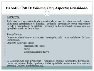EXAME FÍSICO: Volume; Cor; Aspecto; Densidade. 
ASPECTO: 
Refere-se a transparência da amostra de urina. A urina normal, recém 
eliminada geralmente é límpida, podendo apresentar certa opacidade 
devido a precipitação de cristais , presença de filamentos de muco e células 
epiteliais na urina de mulher. 
Procedimento: 
Observar visualmente a amostra homogeinizada num ambiente de boa 
iluminação. 
Aspecto da urina: limpo 
ligeiramente turvo 
turvo 
acentuadamente turvo 
 Substâncias que provocam turvação: cristais, leucócitos, hemáceas, 
bactérias, sêmen, linfa, lipídios, células epiteliais, muco, e contaminantes 
externos ( talcos, medicamentos). 
 