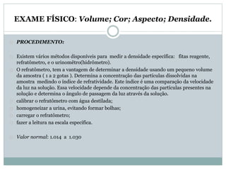 EXAME FÍSICO: Volume; Cor; Aspecto; Densidade. 
PROCEDIMENTO: 
Existem vários métodos disponíveis para medir a densidade específica: fitas reagente, 
refratômetro, e o urinomêtro(hidrômetro). 
O refratômetro, tem a vantagem de determinar a densidade usando um pequeno volume 
da amostra ( 1 a 2 gotas ). Determina a concentração das partículas dissolvidas na 
amostra medindo o índice de refratividade. Este índice é uma comparação da velocidade 
da luz na solução. Essa velocidade depende da concentração das partículas presentes na 
solução e determina o ângulo de passagem da luz através da solução. 
calibrar o refratômetro com água destilada; 
homogeneizar a urina, evitando formar bolhas; 
carregar o refratômetro; 
fazer a leitura na escala específica. 
Valor normal: 1.014 a 1.030 
 