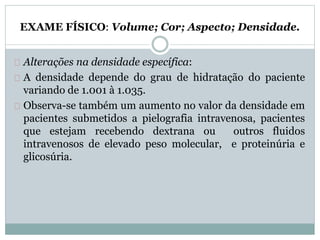 EXAME FÍSICO: Volume; Cor; Aspecto; Densidade. 
Alterações na densidade específica: 
A densidade depende do grau de hidratação do paciente 
variando de 1.001 à 1.035. 
Observa-se também um aumento no valor da densidade em 
pacientes submetidos a pielografia intravenosa, pacientes 
que estejam recebendo dextrana ou outros fluidos 
intravenosos de elevado peso molecular, e proteinúria e 
glicosúria. 
 