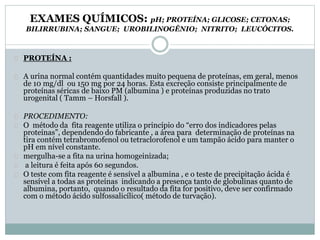 EXAMES QUÍMICOS: pH; PROTEÍNA; GLICOSE; CETONAS; 
BILIRRUBINA; SANGUE; UROBILINOGÊNIO; NITRITO; LEUCÓCITOS. 
PROTEÍNA : 
A urina normal contém quantidades muito pequena de proteínas, em geral, menos 
de 10 mg/dl ou 150 mg por 24 horas. Esta excreção consiste principalmente de 
proteínas séricas de baixo PM (albumina ) e proteínas produzidas no trato 
urogenital ( Tamm – Horsfall ). 
PROCEDIMENTO: 
O método da fita reagente utiliza o princípio do “erro dos indicadores pelas 
proteínas”, dependendo do fabricante , a área para determinação de proteínas na 
tira contém tetrabromofenol ou tetraclorofenol e um tampão ácido para manter o 
pH em nível constante. 
mergulha-se a fita na urina homogeinizada; 
a leitura é feita após 60 segundos. 
O teste com fita reagente é sensível a albumina , e o teste de precipitação ácida é 
sensível a todas as proteínas indicando a presença tanto de globulinas quanto de 
albumina, portanto, quando o resultado da fita for positivo, deve ser confirmado 
com o método ácido sulfossalicílico( método de turvação). 
 