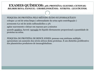 EXAMES QUÍMICOS: pH; PROTEÍNA; GLICOSE; CETONAS; 
BILIRRUBINA; SANGUE; UROBILINOGÊNIO; NITRITO; LEUCÓCITOS. 
PESQUISA DE PROTEÍNA PELO MÉTODO ÁCIDO SULFOSSALICÍLICO 
coloque 1,0 ml de urina limpa ( sobrenadante da urina após centrifugação ) 
acrescente 6,0 ml de ácido sulfossalicílico a 3% 
agitar suavemente e deixar em repouso por 5 minutos 
quando positivo, haverá turvação do líquido diretamente proporcional a quantidade de 
proteína na urina. 
PESQUISA DE PROTEÍNA DE BENCE JONES: pessoas com mieloma múltiplo 
apresentam um aumento dos níveis séricos desta proteínas. È um distúrbio proliferativo 
dos plasmócitos produtores de imunoglobulinas. 
 