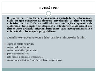 URINÁLISE 
O exame de urina fornece uma ampla variedade de informações 
úteis no que concerne as doenças envolvendo os rins e o trato 
urinário inferior. Pode ser utilizado para avaliação diagnóstica de 
distúrbios funcionais (fisiológicos) e estruturais(anatômicos) dos 
rins e trato urinário inferior, bem como para acompanhamento e 
obtenção de informações prognósticas. 
A urinálise corresponde ao exame físico, químico e microscópico da urina. 
Tipos de coleta da urina: 
amostra de 24 horas 
amostra colhidas por catéter 
punção suprapúbica 
jato médio de micção espontânea 
amostras pediátricas ( uso de coletores de plástico). 
 