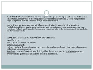 INTERFERFERENTES : Podem ocorrer reações falso-positivas, após a utilização de ftaleínas, 
fenilcetonas, conservente 8-hidroxiquinolona, ou com metabólicos de L-dopa. Reações falso-negativos 
podem ocorrer, devido à drogas anti-hipertensivas. 
 A ação das bactérias, degrada o ácido acetoacético in vivo como in vitro. A acetona 
(volátil) é perdida em temperatura ambiente, mas isso não ocorre se a amostra estiver num 
recipiente fechado e refrigerado. Portanto, se a amostra não poder ser examinada de imediato, 
ela deve ser resfriada. 
PESQUISA DE CETONAS PELO MÉTODO DE IMBERT 
10 ml de urina; 
12 a 15 gotas do reativo de Imbert; 
agitar delicadamente; 
inclinar o tubo, e deixar cair gota a gota o amoníaco pelas paredes do tubo, cuidando para que 
os líquidos não se misturem; 
Resultado: Ao nível de contato dos dois líquidos, deverá aparecer um anel violeta que será 
proporcional à quantidade de acetona existente na amostra. 
 