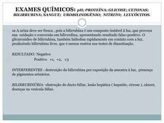 EXAMES QUÍMICOS: pH; PROTEÍNA; GLICOSE; CETONAS; 
BILIRRUBINA; SANGUE; UROBILINOGÊNIO; NITRITO; LEUCÓCITOS. 
 A urina deve ser fresca , pois a bilirrubina é um composto instável à luz, que provoca 
sua oxidação e conversão em biliverdina, apresentando resultado falso-positivo. O 
glicuronídeo de bilirrubina, também hidrolisa rapidamente em contato com a luz, 
produzindo bilirrubina livre, que é menos reativa nos testes de diazotização. 
RESULTADO: Negativo 
Positivo +1, +2, +3 
INTERFERENTES : destruição da bilirrubina por exposição da amostra à luz, presença 
de pigmentos urinários. 
BILIRRUBINÚRIA: obstrução do ducto biliar, lesão hepática ( hepatite, cirrose ), câncer, 
doenças na vesícula biliar. 
 