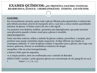 EXAMES QUÍMICOS: pH; PROTEÍNA; GLICOSE; CETONAS; 
BILIRRUBINA; SANGUE; UROBILINOGÊNIO; NITRITO; LEUCÓCITOS. 
GLICOSE: 
Em circunstâncias normais, quase toda a glicose filtrada pelos glomérulos é reabsorvida 
pelo túbulo proximal, através de transporte ativo, e por isso a urina contém quantidades 
mínimas de glicose. O limiar renal é de 160 a 180 mg/dl. 
Um paciente com diabetes mellitus apresenta uma hiperglicemia, que pode acarretar 
uma glicosúria quando o limiar renal para a glicose é excedido. 
PROCEDIMENTO: 
Teste com fitas reativas, utiliza o método da glicose oxidase, peroxidase, e tampão, para 
produzir uma reação enzimática dupla sequencial. As fitas diferem em relação ao 
cromogeno utilizado. O teste de glicose oxidase é específico para a glicose, não reage com 
lactose, galactose, frutose ou metabólicos redutores de drogas. 
mergulhar a fita na urina homogeinizada; 
a leitura é feita após 60 segundos. 
 A reação positiva, deve ser confirmada com o método de Benedict. 
RESULTADO: normal ( pode aparecer glicose em concentração de até 35mg/dl em 24 h. 
) traços ( +1, +2, +3 ) 
 