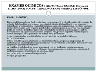 EXAMES QUÍMICOS: pH; PROTEÍNA; GLICOSE; CETONAS; 
BILIRRUBINA; SANGUE; UROBILINOGÊNIO; NITRITO; LEUCÓCITOS. 
UROBILINOGÊNIO: 
Pigmento biliar resultante da degradação da hemoglobina. É produzido no intestino a partir da 
redução da bilirrubina pela ação das bactérias intestinais. A bilirrubina livre no intestino, é 
reduzida em urobilinogênio e estercobilinogênio, e a maioria do pigmento é excretado nas fezes 
como estercobilinas. Uma pequena quantidade de urobilinogênio, é absorvida pela circulação 
portal do cólon e é dirigida ao fígado onde é excretado novamente, não conjugado, na bile. 
Normalmente, uma pequena quantidade chega aos rins, porque enquanto o urobilinogênio 
circula no sangue, passa pelos rins, e é filtrado pelos glomérulos. 
A excreção normal de urobilinogênio é de 0,5 a 2,5 mg ou unidades/24 horas. 
PROCEDIMENTO: 
O teste com fita regente, utiliza um sal de diazônio estável, que produz em presença do 
urobilinogênio um composto azóico que varia de rosa à vermelho. O resultado positivo deve ser 
confirmado pelo método de Erlich. 
 Devido a sensibilidade da luz, as amostras devem ser analisadas imediatamente, ou, 
guardadas em ambiente escuro. O testes com fitas, não conseguem determinar a ausência de 
urobilinogênio, que é importante na obstrução biliar. 
mergulhar a fita na amostra homogeinizada; 
ler após 30 segundos. 
 