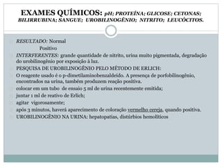 EXAMES QUÍMICOS: pH; PROTEÍNA; GLICOSE; CETONAS; 
BILIRRUBINA; SANGUE; UROBILINOGÊNIO; NITRITO; LEUCÓCITOS. 
RESULTADO: Normal 
Positivo 
INTERFERENTES: grande quantidade de nitrito, urina muito pigmentada, degradação 
do urobilinogênio por exposição à luz. 
PESQUISA DE UROBILINOGÊNIO PELO MÉTODO DE ERLICH: 
O reagente usado é o p-dimetilaminobenzaldeído. A presença de porfobilinogênio, 
encontrados na urina, também produzem reação positiva. 
colocar em um tubo de ensaio 5 ml de urina recentemente emitida; 
juntar 1 ml de reativo de Erlich; 
agitar vigorosamente; 
após 3 minutos, haverá aparecimento de coloração vermelho cereja, quando positiva. 
UROBILINOGÊNIO NA URINA: hepatopatias, distúrbios hemolíticos 
 