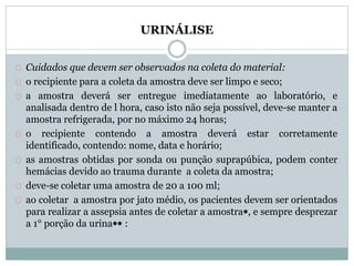 URINÁLISE 
Cuidados que devem ser observados na coleta do material: 
o recipiente para a coleta da amostra deve ser limpo e seco; 
a amostra deverá ser entregue imediatamente ao laboratório, e 
analisada dentro de l hora, caso isto não seja possível, deve-se manter a 
amostra refrigerada, por no máximo 24 horas; 
o recipiente contendo a amostra deverá estar corretamente 
identificado, contendo: nome, data e horário; 
as amostras obtidas por sonda ou punção suprapúbica, podem conter 
hemácias devido ao trauma durante a coleta da amostra; 
deve-se coletar uma amostra de 20 a 100 ml; 
ao coletar a amostra por jato médio, os pacientes devem ser orientados 
para realizar a assepsia antes de coletar a amostra, e sempre desprezar 
a 1° porção da urina : 
 