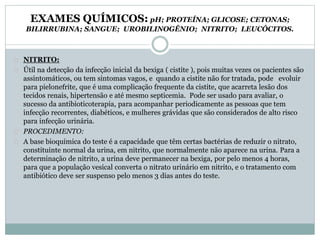 EXAMES QUÍMICOS: pH; PROTEÍNA; GLICOSE; CETONAS; 
BILIRRUBINA; SANGUE; UROBILINOGÊNIO; NITRITO; LEUCÓCITOS. 
NITRITO: 
Útil na detecção da infecção inicial da bexiga ( cistite ), pois muitas vezes os pacientes são 
assintomáticos, ou tem sintomas vagos, e quando a cistite não for tratada, pode evoluir 
para pielonefrite, que é uma complicação frequente da cistite, que acarreta lesão dos 
tecidos renais, hipertensão e até mesmo septicemia. Pode ser usado para avaliar, o 
sucesso da antibioticoterapia, para acompanhar periodicamente as pessoas que tem 
infecção recorrentes, diabéticos, e mulheres grávidas que são considerados de alto risco 
para infecção urinária. 
PROCEDIMENTO: 
A base bioquímica do teste é a capacidade que têm certas bactérias de reduzir o nitrato, 
constituinte normal da urina, em nitrito, que normalmente não aparece na urina. Para a 
determinação de nitrito, a urina deve permanecer na bexiga, por pelo menos 4 horas, 
para que a população vesical converta o nitrato urinário em nitrito, e o tratamento com 
antibiótico deve ser suspenso pelo menos 3 dias antes do teste. 
 