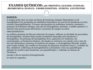 EXAMES QUÍMICOS: pH; PROTEÍNA; GLICOSE; CETONAS; 
BILIRRUBINA; SANGUE; UROBILINOGÊNIO; NITRITO; LEUCÓCITOS. 
SANGUE: 
O sangue pode estar na urina na forma de hemáceas íntegras (hematúria) ou de 
hemoglobina livre produzida por distúrbios hemolíticos ou por lise de hemáceas no trato 
urinário (hemoglobinúria). O exame microscópico do sedimento urinário, mostrará a 
presença de hemáceas íntregas, mas não de hemoglobina, portanto, a análise química é o 
método mais preciso para determinar a presença de sangue na urina. 
PROCEDIMENTO: 
As análises químicas da fita para detecção de sangue, utilizam as atividade da peroxidase 
da hemoglobina. Existem duas escalas cromáticas separadas para hemáceas e 
hemoglobina. Na presença de hemoglobina livre, aparecerá cor uniforme, em 
contraposição, as hemáceas íntegras, são lisadas ao entrarem em contato com a área da 
tira que determina a presença ou ausência de sangue, e a hemoglobina liberada, produz 
uma reação isolada, que resulta na formação de pequenas manchas( traços ). A análise da 
fita, estabelece a diferença de hemoglobinúria e hematúria e não sua quantificação. 
Quando for positivo para hemáceas, sua quantificação é realizada na câmara de 
Newbauer. 
imergir a fita na amostra homogeinizada; 
ler após 60 segundos. 
 