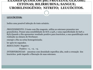 EXAMES QUÍMICOS: pH; PROTEÍNA; GLICOSE; 
CETONAS; BILIRRUBINA; SANGUE; 
UROBILINOGÊNIO; NITRITO; LEUCÓCITOS. 
LEUCÓCITOS: 
Indica uma possível infecção do trato urinário. 
PROCEDIMENTO: O teste com fita reagente, utiliza as esterases presentes nos 
granulócitos. Possui uma sensibilidade de 81% a 94%, e uma especificidade de 69% a 
83%.Quando a fita apresentar resultado positivo para leucócitos, a sua quantificação será 
realizada na câmara de Newbauer. 
emergir a fita na urina homogeinizada; 
ler após 60 segundos. 
RESULTADO: Negativo 
Positivo +1, +2, +3. 
INTERFERENCIAS: amostras com densidade específica alta, onde a crenação dos 
leucócitos pode impedir a liberação de suas esterases. 
 