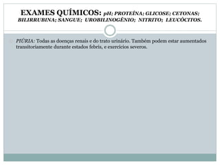 EXAMES QUÍMICOS: pH; PROTEÍNA; GLICOSE; CETONAS; 
BILIRRUBINA; SANGUE; UROBILINOGÊNIO; NITRITO; LEUCÓCITOS. 
PIÚRIA: Todas as doenças renais e do trato urinário. Também podem estar aumentados 
transitoriamente durante estados febris, e exercícios severos. 
 