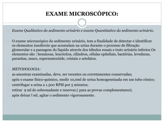 EXAME MICROSCÓPICO: 
Exame Qualitativo do sedimento urinário e exame Quantitativo do sedimento urinário. 
O exame microscópico do sedimento urinário, tem a finalidade de detectar e identificar 
os elementos insolúveis que acumulam na urina durante o processo de filtração 
glomerular e a passagem do líquido através dos túbulos renais e trato urinário inferior.Os 
elementos são : hemáceas, leucócitos, cilindros, células epiteliais, bactérias, leveduras, 
parasitas, muco, espermatozóide, cristais e artefatos. 
METODOLOGIA: 
as amostras examinadas, deve, ser recentes ou corretamentes conservadas; 
após o exame físico-químico, medir 10,0ml de urina homogeneizada em um tubo cônico; 
centrifugar a urina a 1.500 RPM por 5 minutos; 
retirar 9 ml do sobrenadante e reservar,( para as provas complementares); 
após deixar l ml, agitar o sedimento vigorosamente. 
 