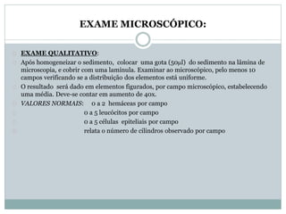 EXAME MICROSCÓPICO: 
EXAME QUALITATIVO: 
Após homogeneizar o sedimento, colocar uma gota (50l) do sedimento na lâmina de 
microscopia, e cobrir com uma lamínula. Examinar ao microscópico, pelo menos 10 
campos verificando se a distribuição dos elementos está uniforme. 
O resultado será dado em elementos figurados, por campo microscópico, estabelecendo 
uma média. Deve-se contar em aumento de 40x. 
VALORES NORMAIS: 0 a 2 hemáceas por campo 
0 a 5 leucócitos por campo 
0 a 5 células epiteliais por campo 
relata o número de cilindros observado por campo 
 