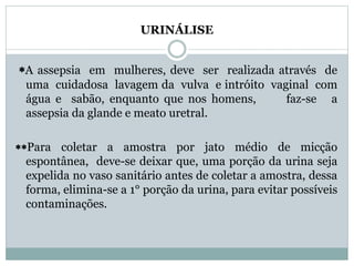URINÁLISE 
A assepsia em mulheres, deve ser realizada através de 
uma cuidadosa lavagem da vulva e intróito vaginal com 
água e sabão, enquanto que nos homens, faz-se a 
assepsia da glande e meato uretral. 
Para coletar a amostra por jato médio de micção 
espontânea, deve-se deixar que, uma porção da urina seja 
expelida no vaso sanitário antes de coletar a amostra, dessa 
forma, elimina-se a 1° porção da urina, para evitar possíveis 
contaminações. 
 