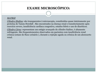 EXAME MICROSCÓPICO: 
MATRIZ 
Cilindro Hialino: são transparentes à microscopia, constituídos quase inteiramente por 
proteína de Tamm-Horsfall . São encontrados na doença renal e transitoriamente após 
exercício severo, insuficiência cardíaca congestiva, estados febris e uso de diuréticos. 
Cilindro Céreo: representam um estágio avançado do cilindro hialino, é altamente 
refringente. São frequentementes observados em pacientes com insuficiência renal 
crônica (estase do fluxo urinário ), durante a rejeição aguda ou crônica de um aloenxerto 
renal. 
 