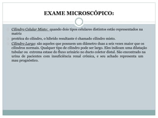 EXAME MICROSCÓPICO: 
Cilindro Celular Misto: quando dois tipos celulares distintos estão representados na 
matriz 
protéica do cilindro, o híbrido resultante é chamado cilindro misto. 
Cilindro Largo: são aqueles que possuem um diâmetro duas a seis vezes maior que os 
cilindros normais. Qualquer tipo de cilindro pode ser largo. Eles indicam uma dilatação 
tubular ou extrema estase do fluxo urinário no ducto coletor distal. São encontrado na 
urina de pacientes com insuficiência renal crônica, e seu achado representa um 
mau prognóstico. 
 