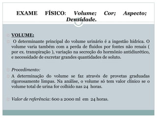 EXAME FÍSICO: Volume; Cor; Aspecto; 
Densidade. 
VOLUME: 
O determinante principal do volume urinário é a ingestão hídrica. O 
volume varia também com a perda de fluidos por fontes não renais ( 
por ex. transpiração ), variação na secreção do hormônio antidiurético, 
e necessidade de excretar grandes quantidades de soluto. 
Procedimento: 
A determinação do volume se faz através de provetas graduadas 
rigorosamente limpas. Na análise, o volume só tem valor clínico se o 
volume total de urina for colhido nas 24 horas. 
Valor de referência: 600 a 2000 ml em 24 horas. 
 
