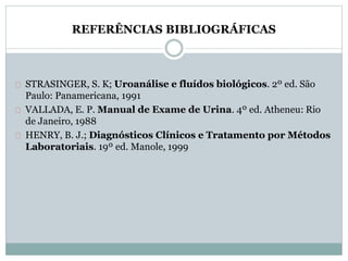 REFERÊNCIAS BIBLIOGRÁFICAS 
STRASINGER, S. K; Uroanálise e fluídos biológicos. 2º ed. São 
Paulo: Panamericana, 1991 
VALLADA, E. P. Manual de Exame de Urina. 4º ed. Atheneu: Rio 
de Janeiro, 1988 
HENRY, B. J.; Diagnósticos Clínicos e Tratamento por Métodos 
Laboratoriais. 19º ed. Manole, 1999 
