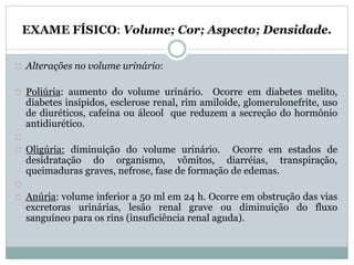 EXAME FÍSICO: Volume; Cor; Aspecto; Densidade. 
Alterações no volume urinário: 
Poliúria: aumento do volume urinário. Ocorre em diabetes melito, 
diabetes insípidos, esclerose renal, rim amiloíde, glomerulonefrite, uso 
de diuréticos, cafeína ou álcool que reduzem a secreção do hormônio 
antidiurético. 
Oligúria: diminuição do volume urinário. Ocorre em estados de 
desidratação do organismo, vômitos, diarréias, transpiração, 
queimaduras graves, nefrose, fase de formação de edemas. 
Anúria: volume inferior a 50 ml em 24 h. Ocorre em obstrução das vias 
excretoras urinárias, lesão renal grave ou diminuição do fluxo 
sanguíneo para os rins (insuficiência renal aguda). 
 