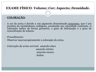 EXAME FÍSICO: Volume; Cor; Aspecto; Densidade. 
COLORAÇÃO: 
A cor da urina é devido a um pigmento denominado urocromo, que é um 
produto do metabolismo endógeno, produzido em velocidade constante. A 
coloração indica de forma grosseira, o grau de hidratação e o grau de 
concentração de solutos. 
Procedimento: 
Observar macroscopicamente a coloração da urina. 
Coloração da urina normal: amarelo-claro 
amarelo-citrino 
amarelo-escuro 
âmbar 
 