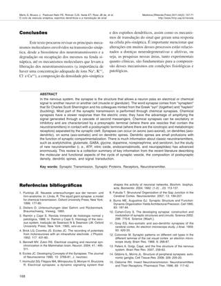 168
Medicina (Ribeirão Preto) 2011;44(2): 157-71
http://www.fmrp.usp.br/revista
Merlo S, Brusco J, Padovan-Neto FE, Rohner CJS, Ikeda ET, Ross JB de, et al.
O ciclo da vesícula sináptica, espinhos dendríticos e a transdução de sinal
Conclusões
Conclusões
Conclusões
Conclusões
Conclusões
Este texto procurou revisar os principais meca-
nismos moleculares envolvidos na transmissão sináp-
tica, desde a biossíntese dos neurotransmissores e a
degradação ou recaptação dos mesmos na fenda si-
náptica, até os mecanismos moleculares que levam a
liberação dos neurotransmissores (a importância de
haver uma concentração adequada de íons Na+
, K++
,
Cl-
e Ca++
), a composição da densidade pós-sináptica
e dos espinhos dendríticos, assim como os mecanis-
mos de transdução do sinal que geram uma resposta
na célula pós-sináptica. É importante mencionar que
alterações em muitos desses processos estão relacio-
nados a doenças neurodegenerativas e afetivas, ou
seja, as pesquisas nessas áreas, tanto experimentais
quanto clínicas, são fundamentais para a compreen-
são desses mecanismos em condições fisiológicas e
patológicas.
ABSTRACT
In the nervous system, the synapse is the structure that allows a neuron pass an electrical or chemical
signal to another neuron or another cell (muscle or glandular). The word synapse comes from "synaptein"
that Sir Charles Scott Sherrington and his colleagues minted from the Greek "syn" (together) and "haptein"
(buckling). Most part of the synaptic transmission is performed through chemical synapses. Chemical
synapses have a slower response than the electric ones; they have the advantage of amplifying the
signal generated through a cascade of second messengers. Chemical synapses can be excitatory or
inhibitory and are characterized by a presynaptic terminal (where there are vesicles that contain the
neurotransmitters) in contact with a postsynaptic terminal (where there are the ionotropic and metabotropic
receptors) separated by the synaptic cleft. Synapses can occur on axons (axo-axonal), on dendrites (axo-
dendritic), on soma (axo-somatic) and on dendritic spines. Dendritic spines are small profusions with
the function of synaptic compartmentalization. There is much information about classic neurotransmitters,
such as acetylcholine, glutamate, GABA, glycine, dopamine, norepinephrine, and serotonin, but the study
of new neurotransmitter (i. e., ATP, nitric oxide, endocannabinoids, and neuropeptides) has advanced
enormously. This review is a collection summary of key information from the recent literature describing
the molecular and functional aspects of the cycle of synaptic vesicle, the composition of postsynaptic
density, dendritic spines, and signal transduction.
Key words: Synaptic Transmission. Synaptic Proteins. Receptors, Neurotransmitter.
shapes the activity of neuronal networks. Biochim. biophys.
acta, Biomembr. 2004; 1662: (1-2): , 23: 113-137.
8. Fukuda T. Strucutural Organization of the Gap Junction in the
Cerebral Cortex. Neuroscientist. 2007; 13: 199-207.
9. Burns ME, Augustine GJ. Synaptic Structure and Function:
Dynamic Organization Yields Architectural Precision. Cell 1995;
83: 187-94.
10. Cohen-Cory S. The developing synapse: construction and
modulation of synaptic structures and circuits. Science 2002;
298: 770-6. Science (Wash.).
11. Gray EG. Axo-somatic and axo-dendritic synapses of the
cerebral cortex. An electron microscope study. J Anat. 1959;
93: 420-33.
12. Colonnier M, Synaptic patterns on different cell types in the
different laminae of the cat visual cortex: an electron micro-
scope study. Brain Res. 1968; 9; 268-87.
13. Peters A. Golgi, Cajal, and the fine structure of the nervous
system. Brain Res Rev. 2007, 256-63.
14. Gibbins IL, Morris JL. Structure of peripheral synapses: auto-
nomic ganglia. Cell Tissue Res. 2006; 326: 205-20.
15. Osborne RH. Insect Neurotransmission: Neurotransmitters
and Their Receptors. Pharmacol Ther. 1996; 69: 117-42.
Referências bibliográficas
Referências bibliográficas
Referências bibliográficas
Referências bibliográficas
Referências bibliográficas
1. Purkinje JE. Neueste untersuchungen aus der nerven- und
hirn-anatomie. In: Llinás, R. The squid giant synapse: a model
for chemical transmission. Oxford University Press; New York:
1999; 177-80.
2. Deiters O. Untersuchungen über Gehirn und Rückenmark.
Braumschweig, Vieweg, 1865.
3. Ramón y Cajal S. Revista trimestral de histologia normal y
patológica, 1888; In: Ramón y Cajal S. Histology of the nerv-
ous system, tradução de Swanson N & Swanson LW, Oxford
University Press; New York :1995; xxiv-xxv.
4. Brick LG, Coombs JS, Eccles JC. The recording of potentials
from motoneurones with an intracellular electrode. J Physiol.
1952; 117: 431-60.
5. Bennett MV, Zukin RS. Electrical coupling and neuronal syn-
chronization in the Mammalian brain. Neuron. 2004; 41:: 495-
511.
6. Eccles JC. Developing Concepts of the Synapses. The Journal
of Neuroscience 1990; 10: 3769-81. J. neurosci.
7. Hormudzi SG, Filippov MA, Mitropoulou G, Monyer H, Bruzzone
R. Electrical synapses: a dynamic signaling system that
 