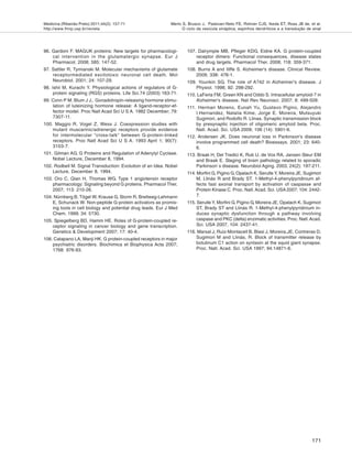 Medicina (Ribeirão Preto) 2011;44(2): 157-71
http://www.fmrp.usp.br/revista
171
Merlo S, Brusco J, Padovan-Neto FE, Rohner CJS, Ikeda ET, Ross JB de, et al.
O ciclo da vesícula sináptica, espinhos dendríticos e a transdução de sinal
96. Gardoni F. MAGUK proteins: New targets for pharmacologi-
cal intervention in the glutamatergic synapse. Eur J
Pharmacol. 2008; 585: 147-52.
97. Sattler R, Tymianski M. Molecular mechanisms of glutamate
receptormediated excitotoxic neuronal cell death. Mol
Neurobiol. 2001; 24: 107-29.
98. Ishii M, Kurachi Y. Physiological actions of regulators of G-
protein signaling (RGS) proteins. Life Sci.74 (2003) 163-71.
99. Conn P M, Blum J J,. Gonadotropin-releasing hormone stimu-
lation of luteinizing hormone release: A ligand-receptor-ef-
fector model. Proc Natl Acad Sci U S A. 1982 December; 79:
7307-11.
100. Maggio R, Vogel Z, Wess J. Coexpression studies with
mutant muscarinic/adrenergic receptors provide evidence
for intermolecular "cross-talk" between G-protein-linked
receptors. Proc Natl Acad Sci U S A. 1993 April 1; 90(7):
3103-7.
101. Gilman AG. G Proteins and Regulation of Adenylyl Cyclase.
Nobel Lecture, December 8, 1994.
102. Rodbell M. Signal Transduction: Evolution of an Idea. Nobel
Lecture, December 8, 1994.
103. Oro C, Qian H, Thomas WG. Type 1 angiotensin receptor
pharmacology: Signaling beyond G proteins. Pharmacol Ther.
2007; 113: 210-26.
104. Nürnberg B, Tögel W, Krause G, Storm R, Breitweg-Lehmann
E, Schunack W. Non-peptide G-protein activators as promis-
ing tools in cell biology and potential drug leads. Eur J Med
Chem. 1999; 34: 5?30.
105. Spiegelberg BD, Hamm HE. Roles of G-protein-coupled re-
ceptor signaling in cancer biology and gene transcription.
Genetics & Development 2007; 17: 40-4.
106. Catapano LA, Manji HK. G protein-coupled receptors in major
psychiatric disorders. Biochimica et Biophysica Acta 2007;
1768: 976-93.
107. Dalrymple MB, Pfleger KDG, Eidne KA. G protein-coupled
receptor dimers: Functional consequences, disease states
and drug targets. Pharmacol Ther. 2008; 118: 359-371.
108. Burns A and Iliffe S. Alzheimer's disease. Clinical Review.
2009; 338: 476-1.
109. Younkin SG. The role of A?42 in Alzheimer's disease. J
Physiol. 1998; 92: 298-292.
110. LaFerla FM, Green KN and Oddo S. Intracellular amyloid-? in
Alzheimer's disease. Nat Rev Neurosci. 2007; 8: 499-509.
111. Herman Moreno, Eunah Yu, Gustavo Pigino, Alejandro
I.Hernandez, Natalia Kime, Jorge E. Moreira, Mutsuyuki
Sugimori, and Rodolfo R. Llinas. Synaptic transmission block
by presynaptic injection of oligomeric amyloid beta. Proc.
Natl. Acad. Sci. USA 2009; 106 (14): 5901-6.
112. Andersen JK. Does neuronal loss in Parkinson's disease
involve programmed cell death? Bioessays. 2001; 23: 640-
6.
113. Braak H, Del Tredici K, Rub U, de Vos RA, Jansen Steur EM
and Braak E. Staging of brain pathology related to sporadic
Parkinson`s disease. Neurobiol Aging. 2003, 24(2): 197-211.
114. Morfini G, Pigino G, Opalach K, Serulle Y, Moreira JE, Sugimori
M, Llinás R and Brady ST. 1-Methyl-4-phenylpyridinium af-
fects fast axonal transport by activation of caspasse and
Protein Kinase C. Proc. Natl. Acad. Sci. USA 2007; 104: 2442-
7.
115. Serulle Y, Morfini G, Pigino G, Moreira JE, Opalach K, Sugimori
ST, Brady ST and Llinás R. 1-Methyl-4-phenylpyridinium in-
duces synaptic dysfunction through a pathway involving
caspase and PKC (delta) enzimatic activities. Proc. Natl.Acad.
Sci. USA 2007, 104: 2437-41.
116. Marsal J, Ruiz-Montacell B, Blasi J, Moreira,JE, Contreras D,
Sugimori M and Llinás, R. Block of transmitter release by
botulinum C1 action on syntaxin at the squid giant synapse.
Proc. Natl. Acad. Sci. USA 1997; 94:14871-6.
 